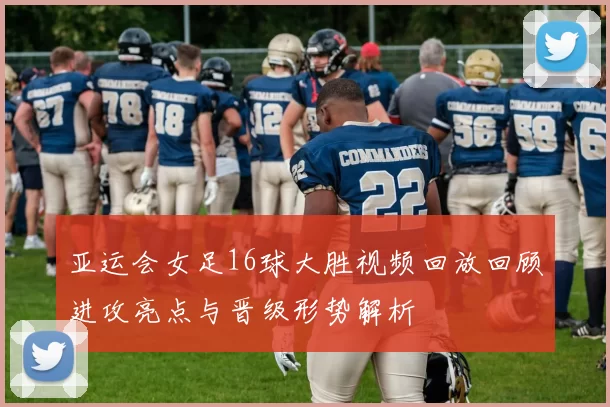 亚运会女足16球大胜视频回放回顾进攻亮点与晋级形势解析