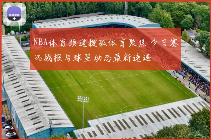 NBA体育频道搜狐体育聚焦 今日赛况战报与球星动态最新速递